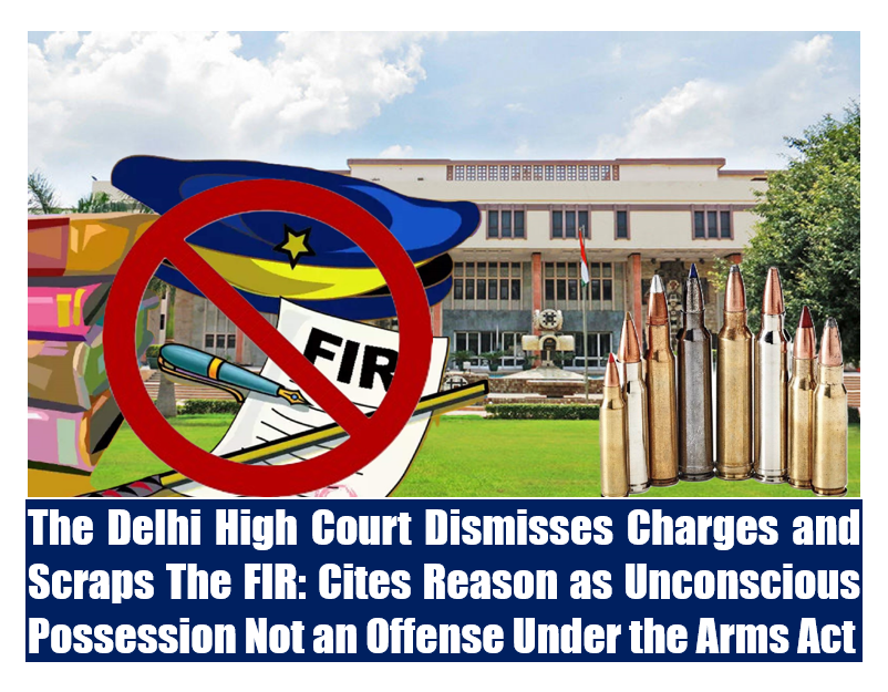 The Delhi High Court Dismisses Charges and Scraps The FIR: Cites Reason as Unconscious Possession Not an Offense Under the Arms Act