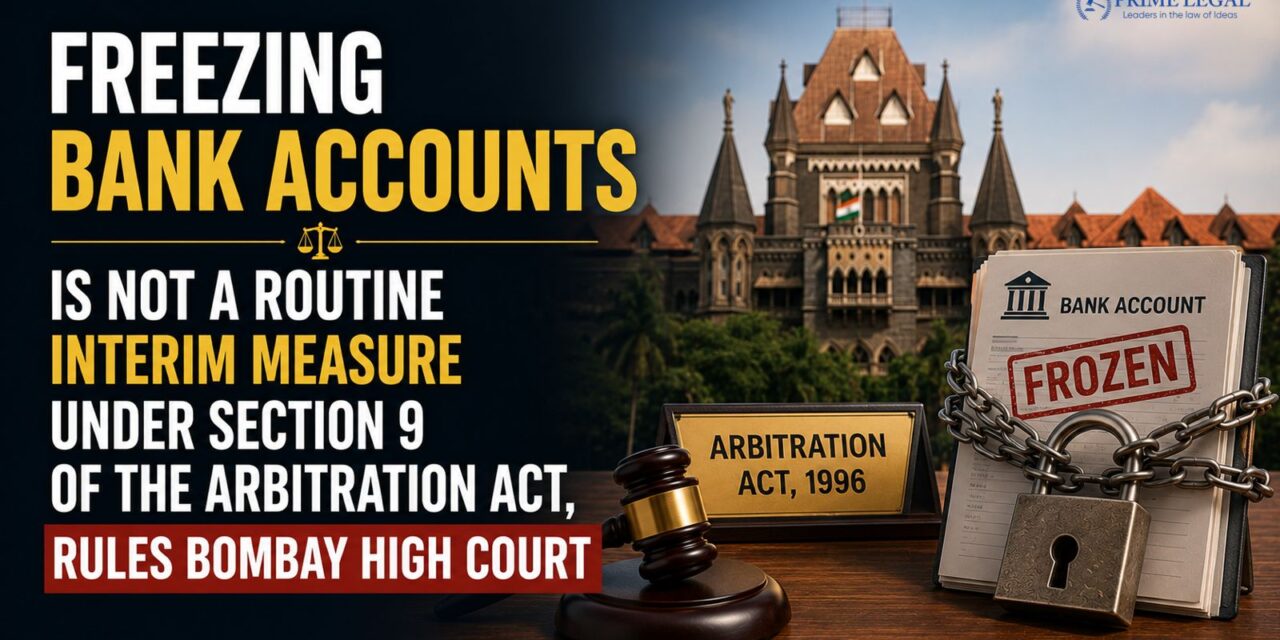 PRIME LEGAL | Freezing Bank Accounts Is Not a Routine Interim Measure Under Section 9 of the Arbitration Act, Rules Bombay High Court